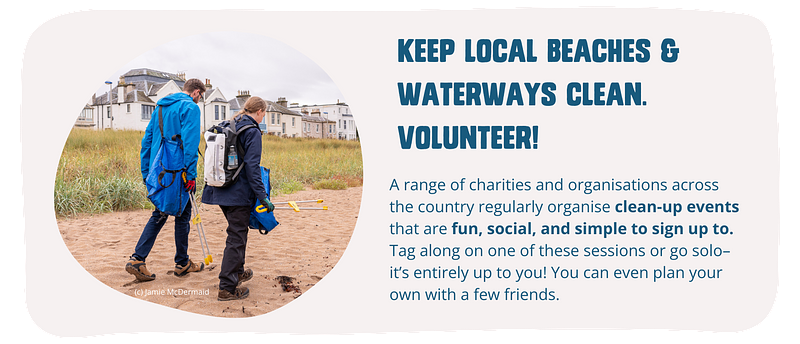Keep your local beaches and waterways clean. Volunteer! A range of charities and organisations across the country regularly organise clean-up events that are fun, social, and simple to sign up to. Tag along on one of these sessions or go solo–it’s entirely up to you! You can even plan your own with a few friends.